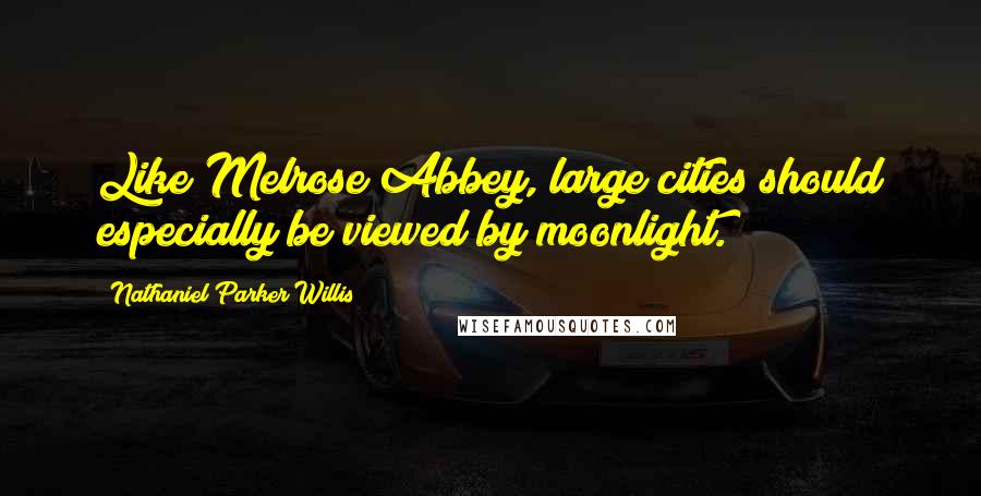 Nathaniel Parker Willis Quotes: Like Melrose Abbey, large cities should especially be viewed by moonlight.