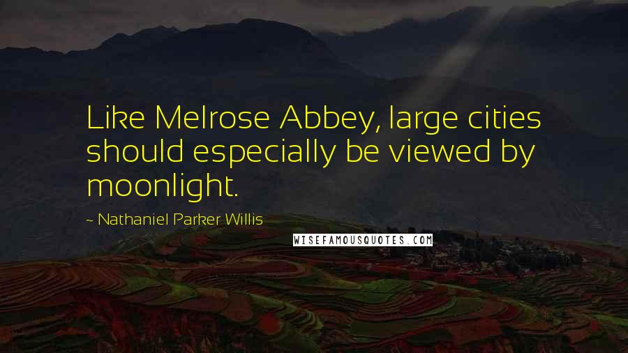 Nathaniel Parker Willis Quotes: Like Melrose Abbey, large cities should especially be viewed by moonlight.