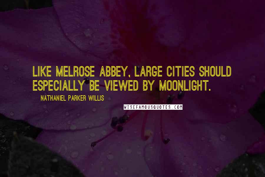 Nathaniel Parker Willis Quotes: Like Melrose Abbey, large cities should especially be viewed by moonlight.