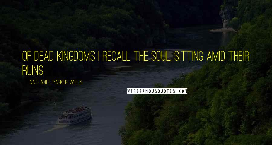 Nathaniel Parker Willis Quotes: Of dead kingdoms I recall the soul, sitting amid their ruins