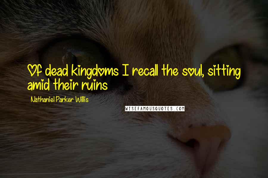 Nathaniel Parker Willis Quotes: Of dead kingdoms I recall the soul, sitting amid their ruins