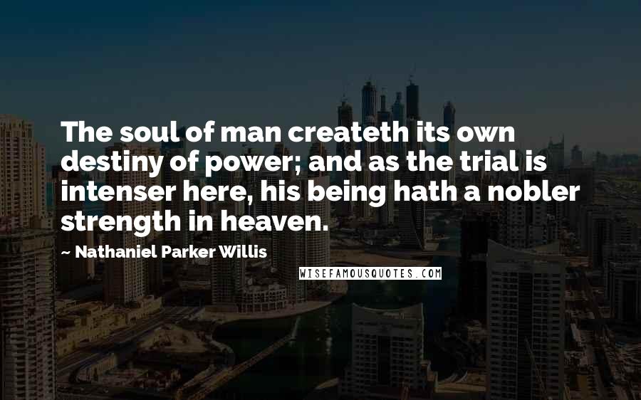 Nathaniel Parker Willis Quotes: The soul of man createth its own destiny of power; and as the trial is intenser here, his being hath a nobler strength in heaven.
