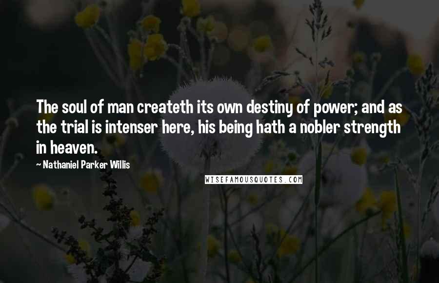 Nathaniel Parker Willis Quotes: The soul of man createth its own destiny of power; and as the trial is intenser here, his being hath a nobler strength in heaven.