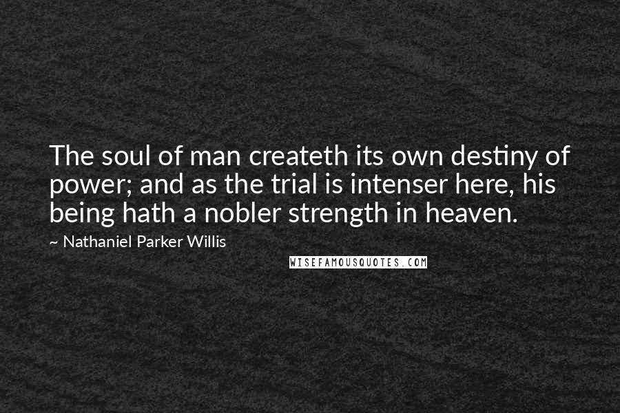 Nathaniel Parker Willis Quotes: The soul of man createth its own destiny of power; and as the trial is intenser here, his being hath a nobler strength in heaven.