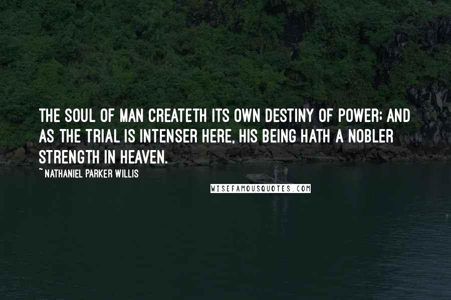 Nathaniel Parker Willis Quotes: The soul of man createth its own destiny of power; and as the trial is intenser here, his being hath a nobler strength in heaven.