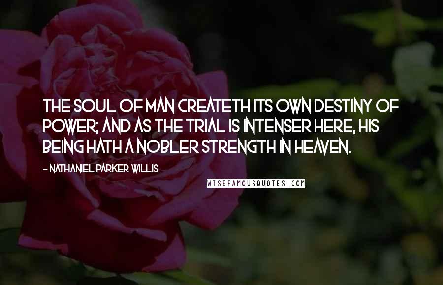 Nathaniel Parker Willis Quotes: The soul of man createth its own destiny of power; and as the trial is intenser here, his being hath a nobler strength in heaven.