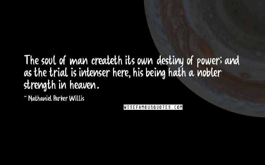 Nathaniel Parker Willis Quotes: The soul of man createth its own destiny of power; and as the trial is intenser here, his being hath a nobler strength in heaven.