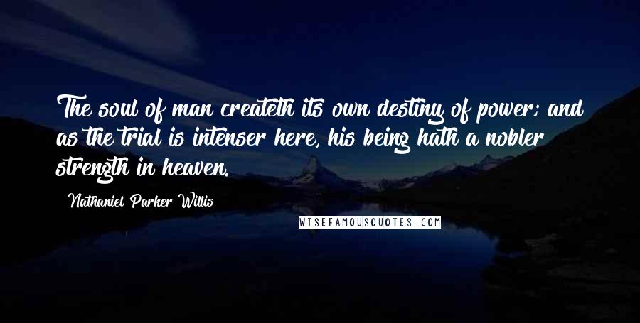 Nathaniel Parker Willis Quotes: The soul of man createth its own destiny of power; and as the trial is intenser here, his being hath a nobler strength in heaven.