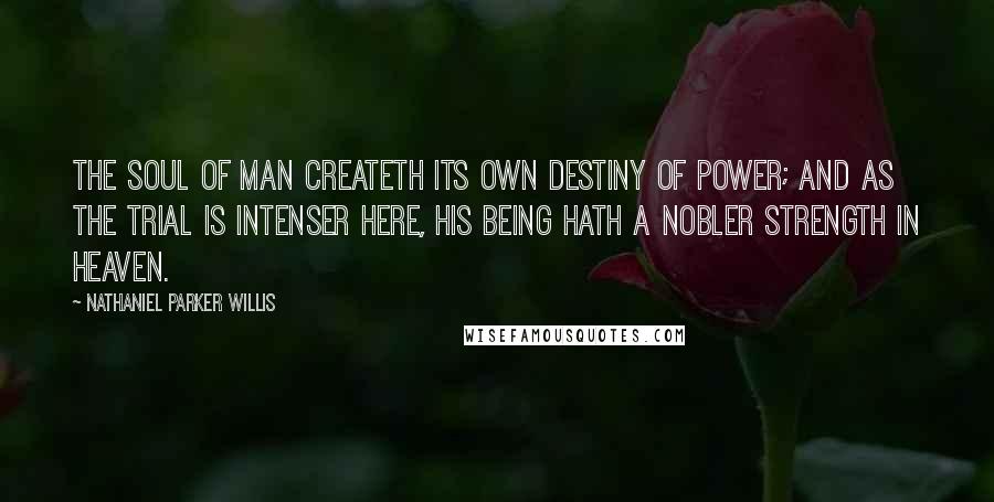 Nathaniel Parker Willis Quotes: The soul of man createth its own destiny of power; and as the trial is intenser here, his being hath a nobler strength in heaven.
