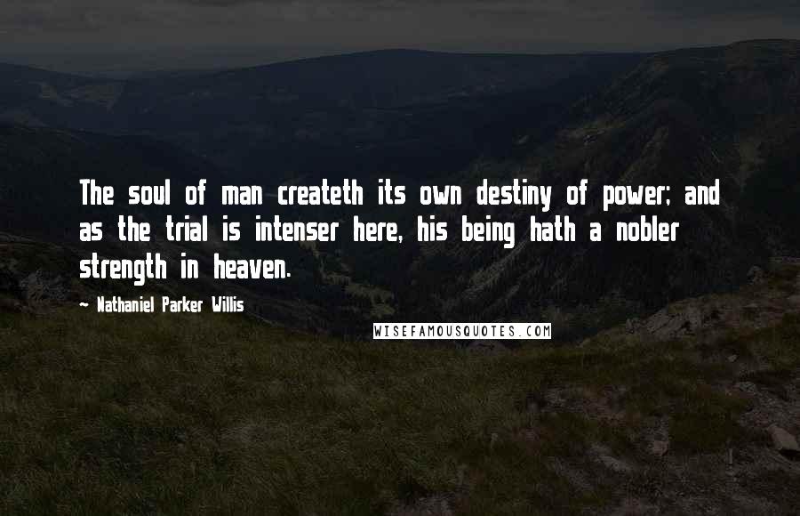 Nathaniel Parker Willis Quotes: The soul of man createth its own destiny of power; and as the trial is intenser here, his being hath a nobler strength in heaven.