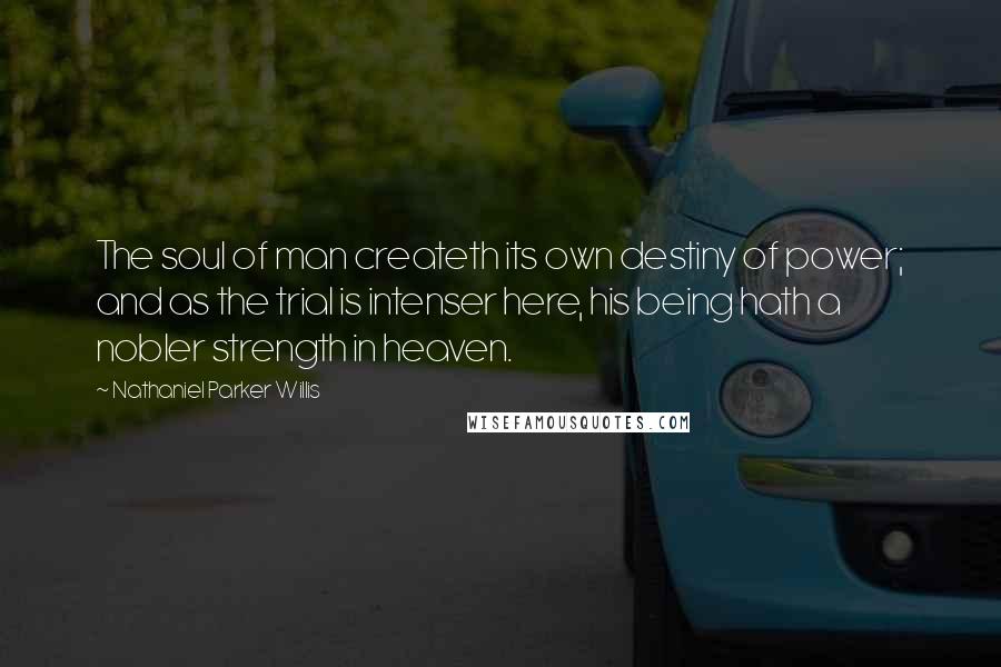 Nathaniel Parker Willis Quotes: The soul of man createth its own destiny of power; and as the trial is intenser here, his being hath a nobler strength in heaven.