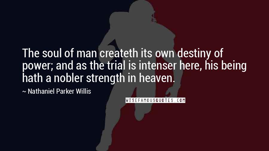 Nathaniel Parker Willis Quotes: The soul of man createth its own destiny of power; and as the trial is intenser here, his being hath a nobler strength in heaven.