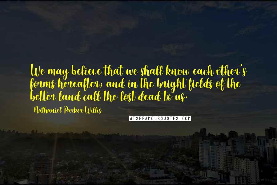 Nathaniel Parker Willis Quotes: We may believe that we shall know each other's forms hereafter; and in the bright fields of the better land call the lost dead to us.