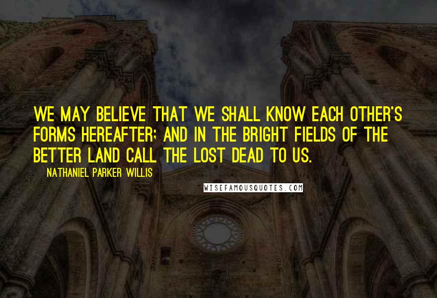 Nathaniel Parker Willis Quotes: We may believe that we shall know each other's forms hereafter; and in the bright fields of the better land call the lost dead to us.