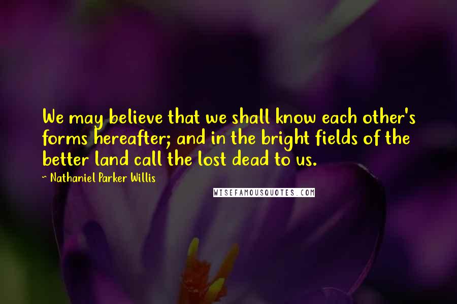 Nathaniel Parker Willis Quotes: We may believe that we shall know each other's forms hereafter; and in the bright fields of the better land call the lost dead to us.