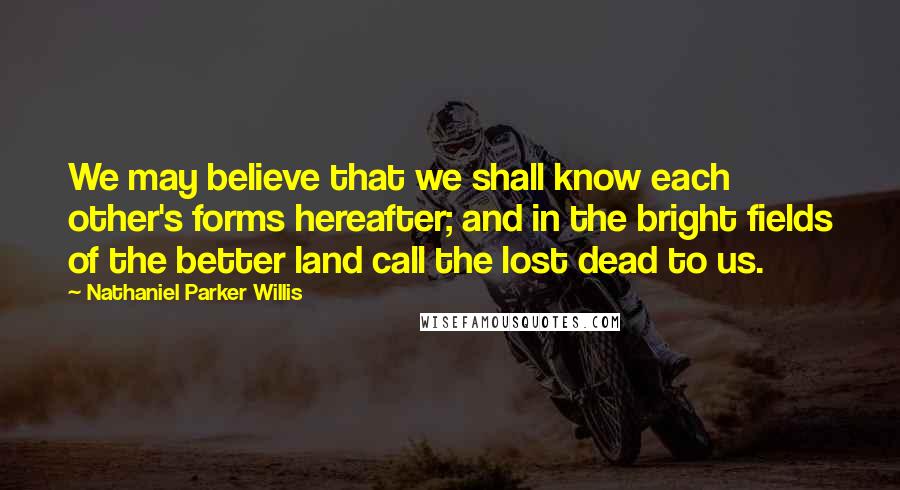 Nathaniel Parker Willis Quotes: We may believe that we shall know each other's forms hereafter; and in the bright fields of the better land call the lost dead to us.