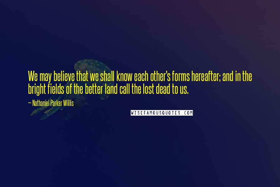 Nathaniel Parker Willis Quotes: We may believe that we shall know each other's forms hereafter; and in the bright fields of the better land call the lost dead to us.