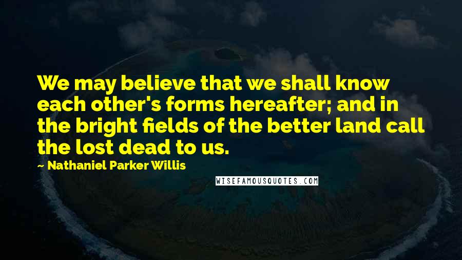 Nathaniel Parker Willis Quotes: We may believe that we shall know each other's forms hereafter; and in the bright fields of the better land call the lost dead to us.