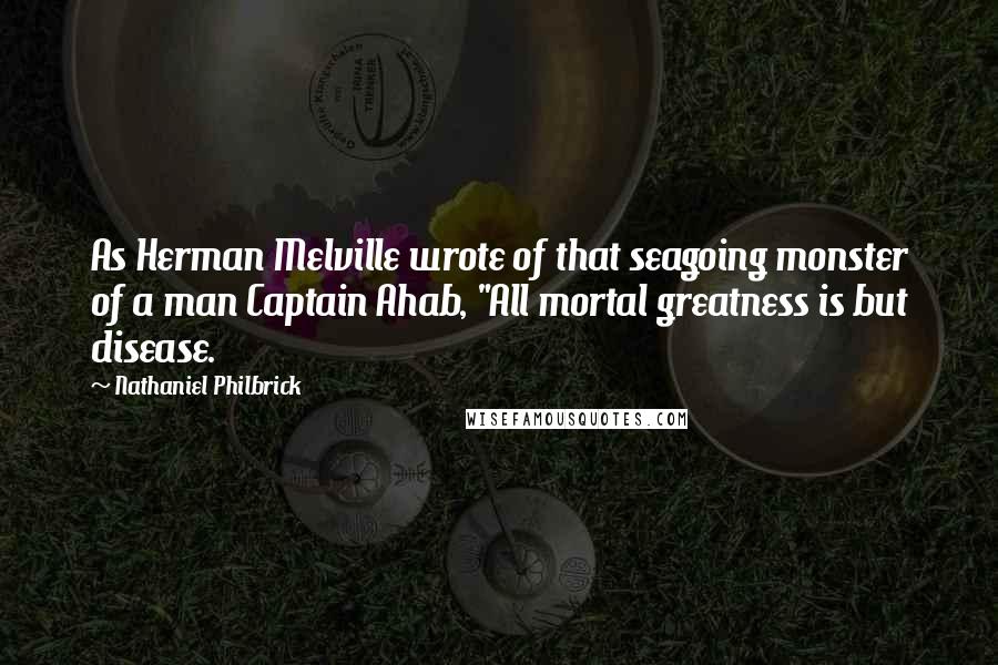 Nathaniel Philbrick Quotes: As Herman Melville wrote of that seagoing monster of a man Captain Ahab, "All mortal greatness is but disease.