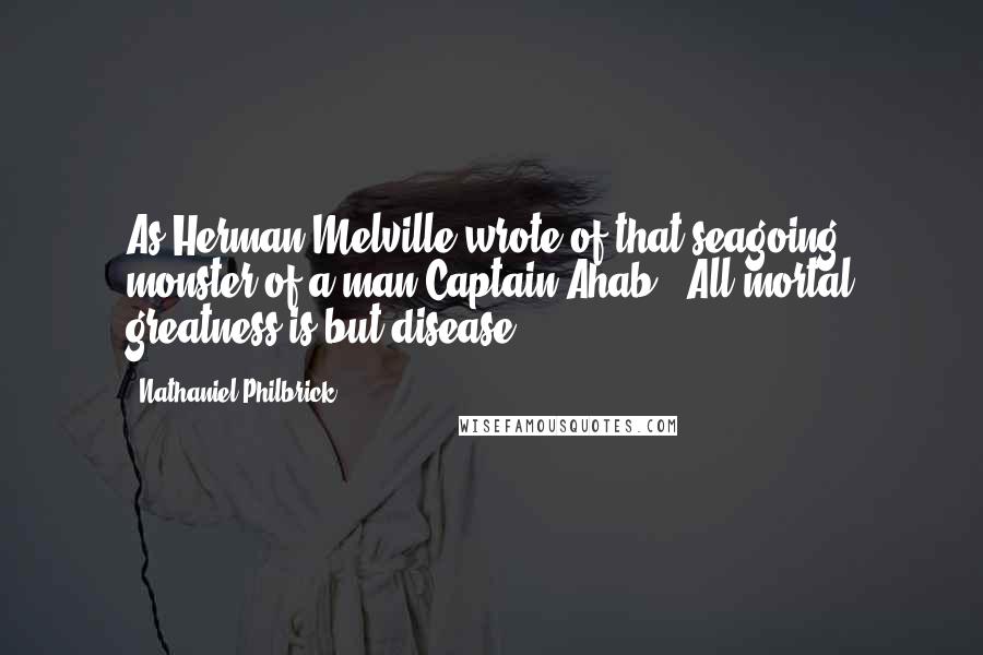 Nathaniel Philbrick Quotes: As Herman Melville wrote of that seagoing monster of a man Captain Ahab, "All mortal greatness is but disease.