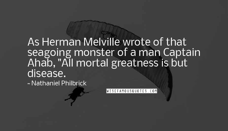 Nathaniel Philbrick Quotes: As Herman Melville wrote of that seagoing monster of a man Captain Ahab, "All mortal greatness is but disease.