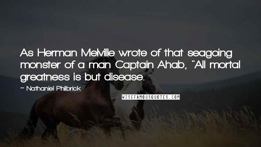 Nathaniel Philbrick Quotes: As Herman Melville wrote of that seagoing monster of a man Captain Ahab, "All mortal greatness is but disease.