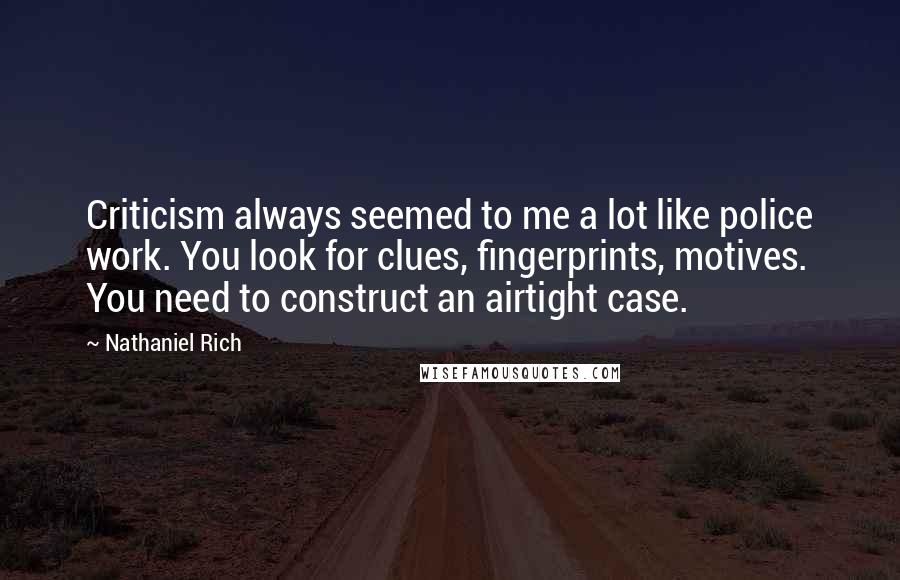 Nathaniel Rich Quotes: Criticism always seemed to me a lot like police work. You look for clues, fingerprints, motives. You need to construct an airtight case.