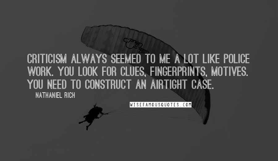 Nathaniel Rich Quotes: Criticism always seemed to me a lot like police work. You look for clues, fingerprints, motives. You need to construct an airtight case.