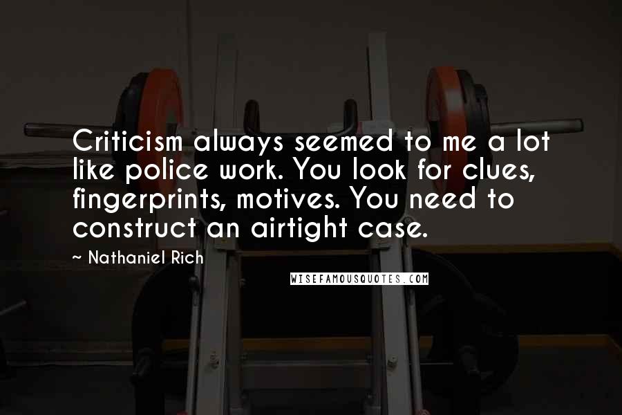 Nathaniel Rich Quotes: Criticism always seemed to me a lot like police work. You look for clues, fingerprints, motives. You need to construct an airtight case.
