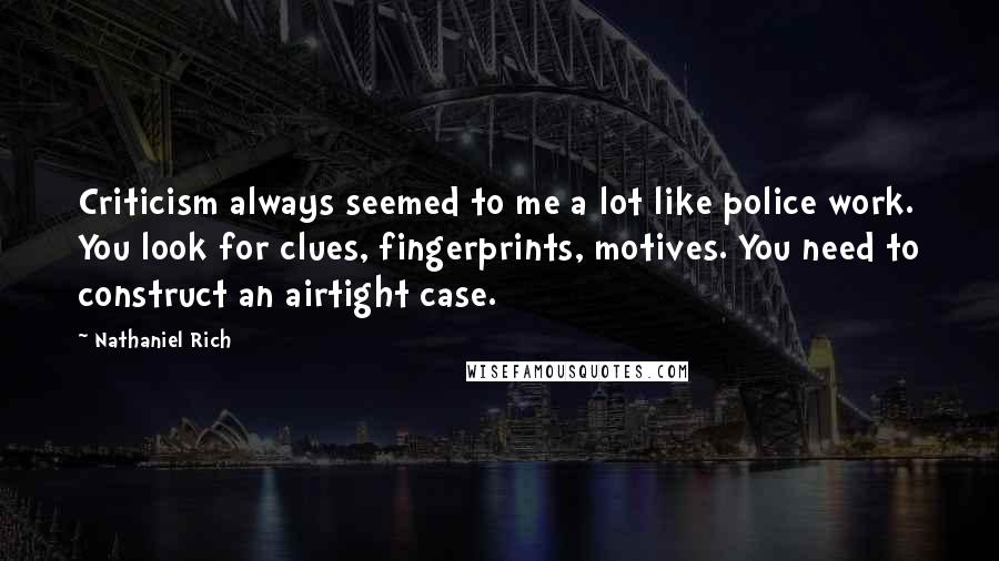 Nathaniel Rich Quotes: Criticism always seemed to me a lot like police work. You look for clues, fingerprints, motives. You need to construct an airtight case.