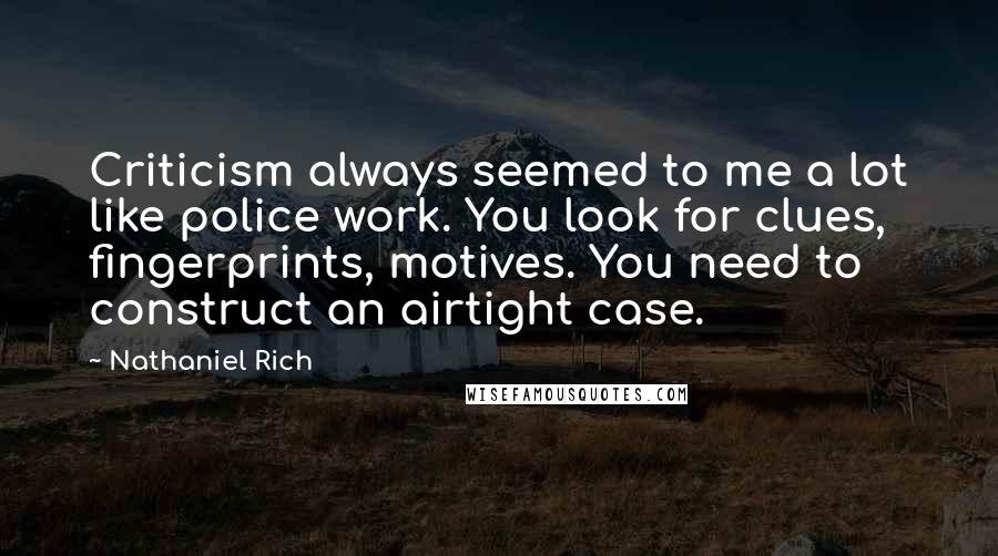 Nathaniel Rich Quotes: Criticism always seemed to me a lot like police work. You look for clues, fingerprints, motives. You need to construct an airtight case.