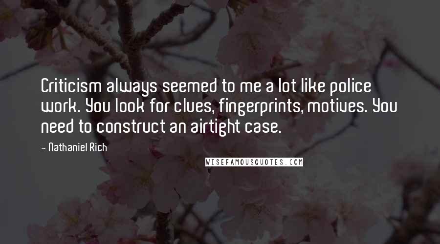 Nathaniel Rich Quotes: Criticism always seemed to me a lot like police work. You look for clues, fingerprints, motives. You need to construct an airtight case.