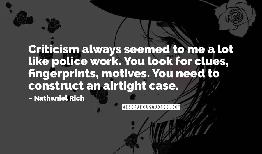 Nathaniel Rich Quotes: Criticism always seemed to me a lot like police work. You look for clues, fingerprints, motives. You need to construct an airtight case.