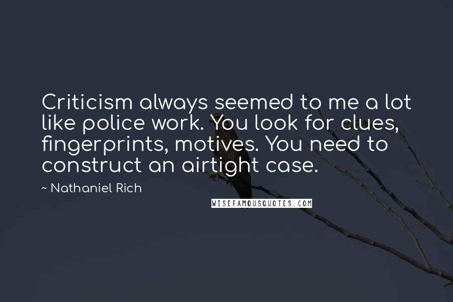Nathaniel Rich Quotes: Criticism always seemed to me a lot like police work. You look for clues, fingerprints, motives. You need to construct an airtight case.