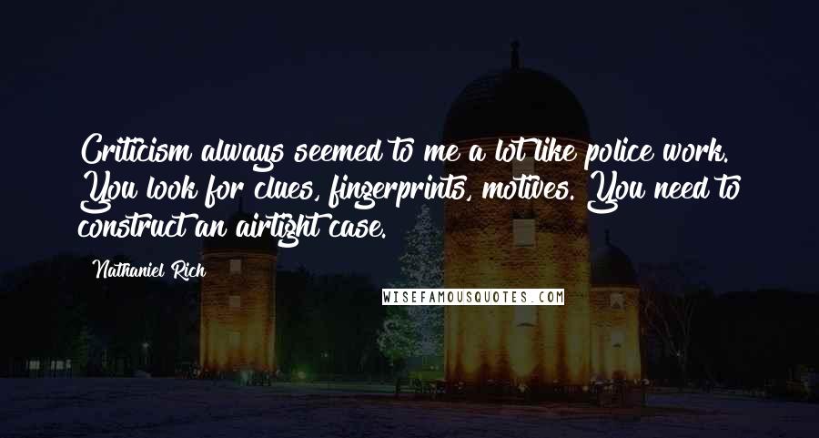 Nathaniel Rich Quotes: Criticism always seemed to me a lot like police work. You look for clues, fingerprints, motives. You need to construct an airtight case.