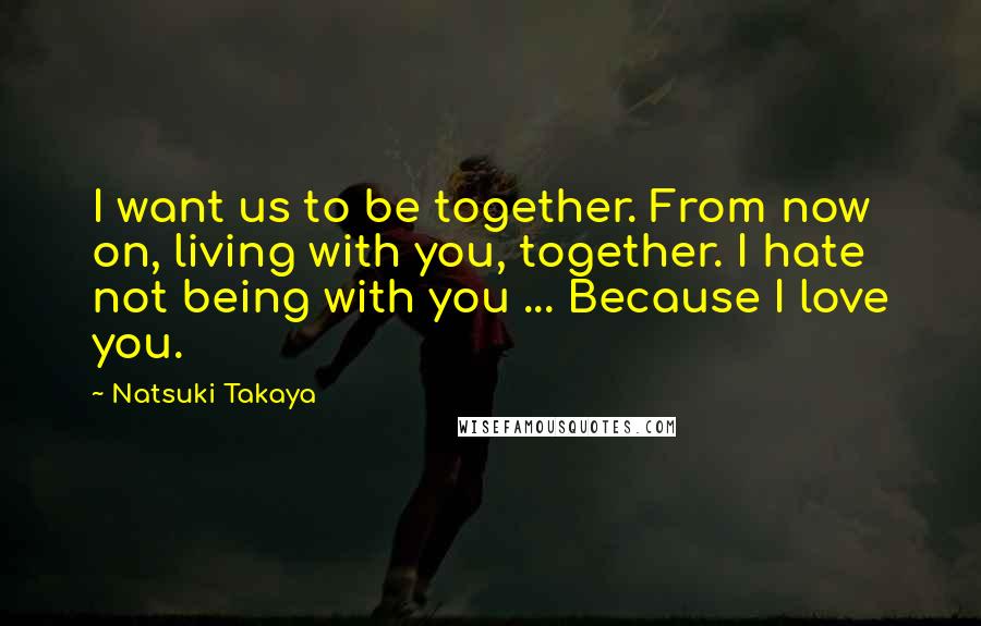 Natsuki Takaya Quotes: I want us to be together. From now on, living with you, together. I hate not being with you ... Because I love you.