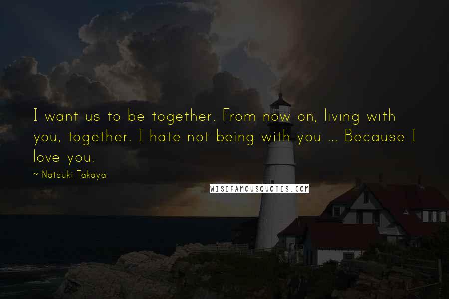 Natsuki Takaya Quotes: I want us to be together. From now on, living with you, together. I hate not being with you ... Because I love you.