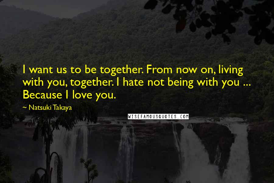 Natsuki Takaya Quotes: I want us to be together. From now on, living with you, together. I hate not being with you ... Because I love you.