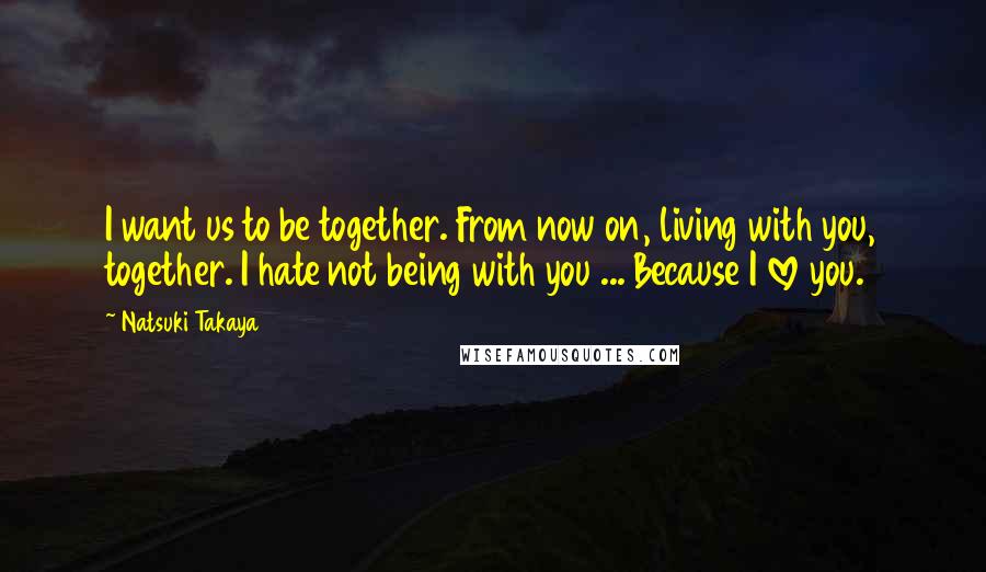 Natsuki Takaya Quotes: I want us to be together. From now on, living with you, together. I hate not being with you ... Because I love you.