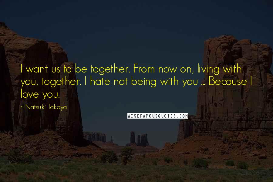 Natsuki Takaya Quotes: I want us to be together. From now on, living with you, together. I hate not being with you ... Because I love you.