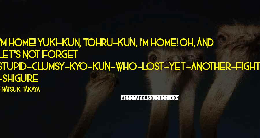 Natsuki Takaya Quotes: I'm home! Yuki-Kun, Tohru-Kun, I'm home! Oh, and let's not forget Stupid-clumsy-Kyo-Kun-who-lost-yet-another-fight! -Shigure