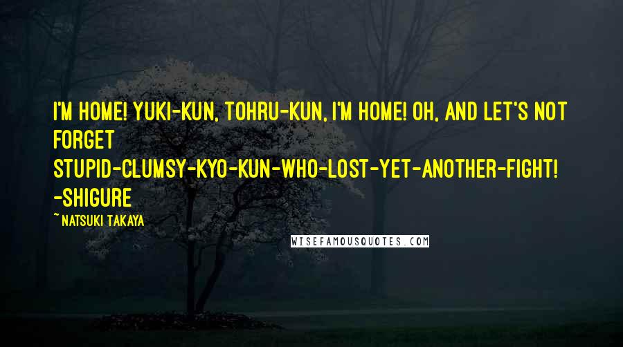 Natsuki Takaya Quotes: I'm home! Yuki-Kun, Tohru-Kun, I'm home! Oh, and let's not forget Stupid-clumsy-Kyo-Kun-who-lost-yet-another-fight! -Shigure