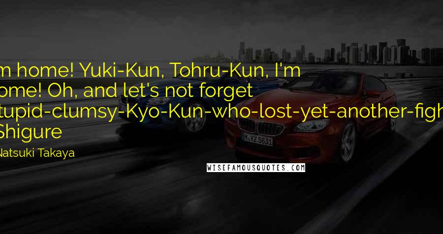 Natsuki Takaya Quotes: I'm home! Yuki-Kun, Tohru-Kun, I'm home! Oh, and let's not forget Stupid-clumsy-Kyo-Kun-who-lost-yet-another-fight! -Shigure