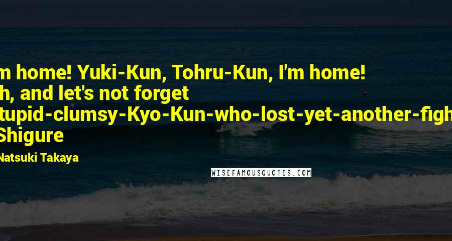 Natsuki Takaya Quotes: I'm home! Yuki-Kun, Tohru-Kun, I'm home! Oh, and let's not forget Stupid-clumsy-Kyo-Kun-who-lost-yet-another-fight! -Shigure