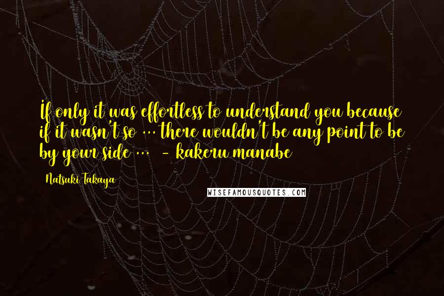 Natsuki Takaya Quotes: If only it was effortless to understand you because if it wasn't so ... there wouldn't be any point to be by your side ... - kakeru manabe