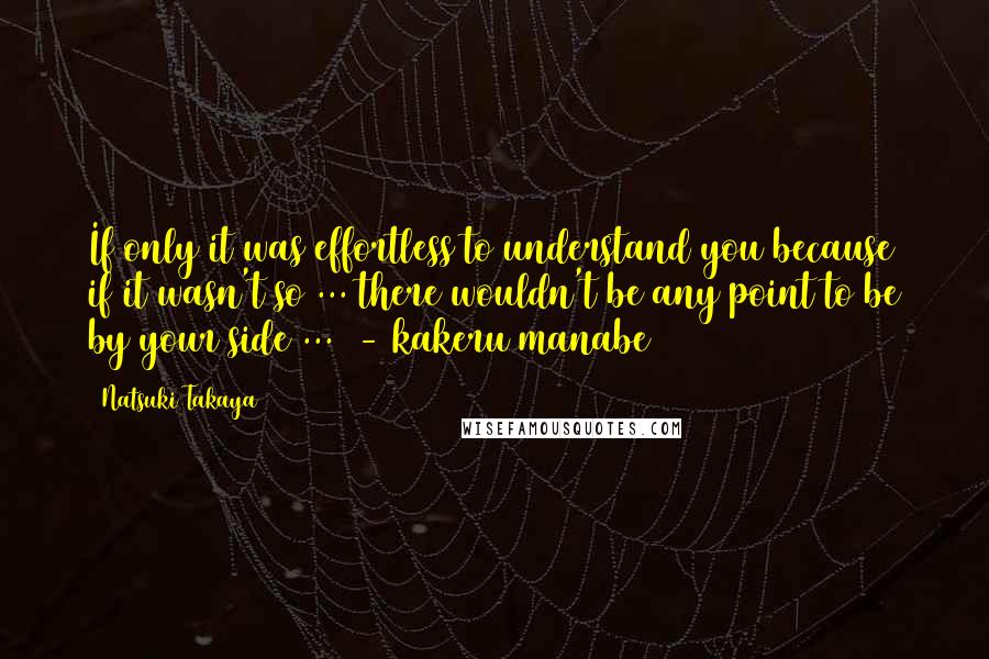 Natsuki Takaya Quotes: If only it was effortless to understand you because if it wasn't so ... there wouldn't be any point to be by your side ...  - kakeru manabe