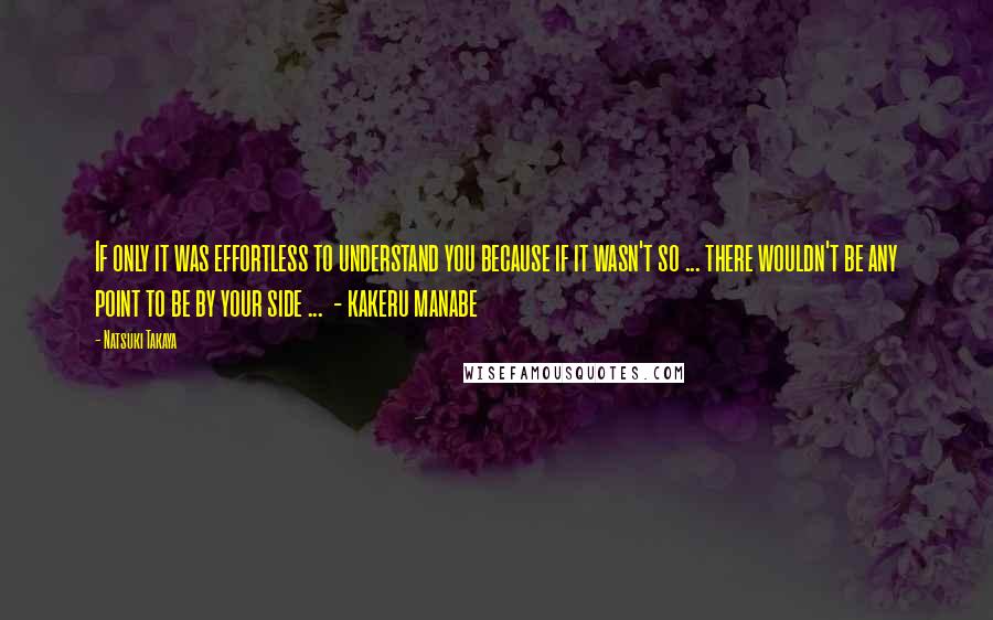 Natsuki Takaya Quotes: If only it was effortless to understand you because if it wasn't so ... there wouldn't be any point to be by your side ...  - kakeru manabe