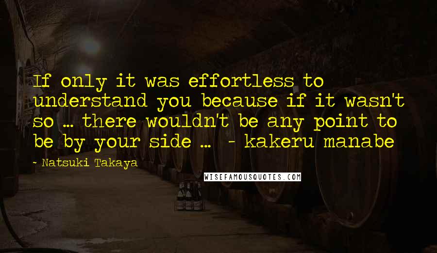 Natsuki Takaya Quotes: If only it was effortless to understand you because if it wasn't so ... there wouldn't be any point to be by your side ...  - kakeru manabe