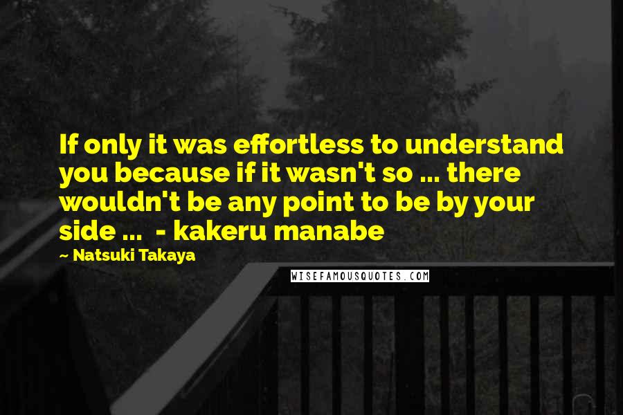 Natsuki Takaya Quotes: If only it was effortless to understand you because if it wasn't so ... there wouldn't be any point to be by your side ...  - kakeru manabe