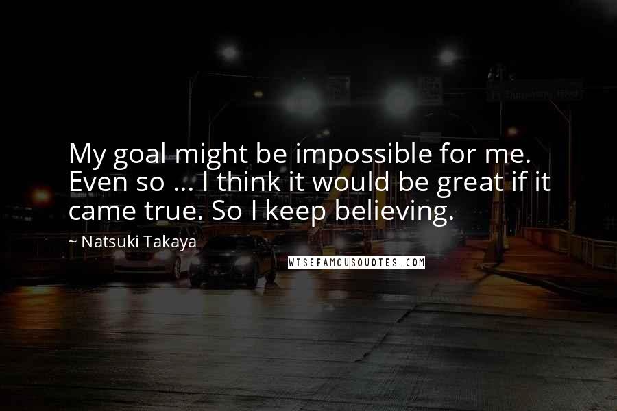 Natsuki Takaya Quotes: My goal might be impossible for me. Even so ... I think it would be great if it came true. So I keep believing.